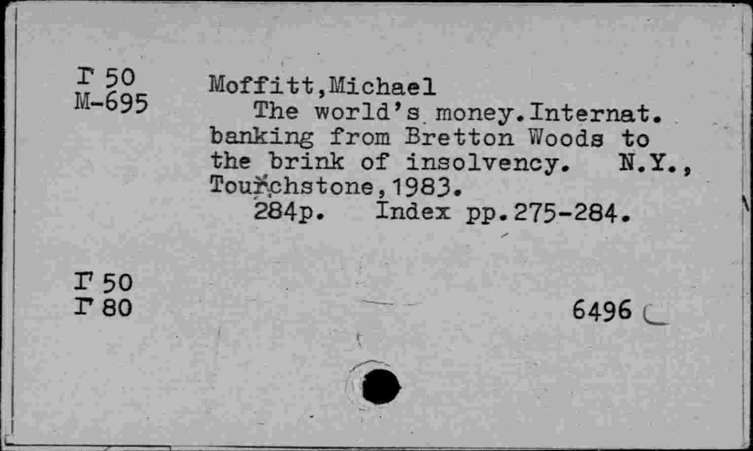 ﻿r 50 M-695
Moffitt,Michael
The world’s money.Internat. banking from Bretton Woods to the brink of insolvency. N.Y. Touchstone, 1983.
284p. Index pp.275-284.
r 50
r 80
6496